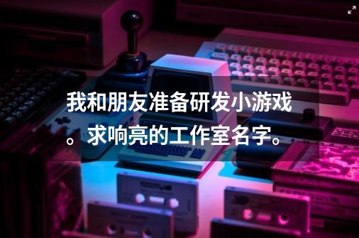 我和朋友准备研发小游戏。求响亮的工作室名字。-第1张-游戏信息-龙启网