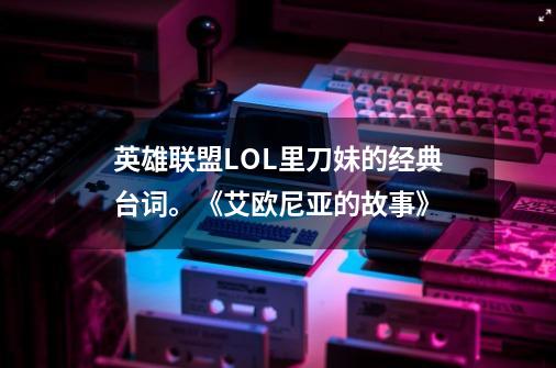 英雄联盟LOL里刀妹的经典台词。《艾欧尼亚的故事》-第1张-游戏信息-龙启网