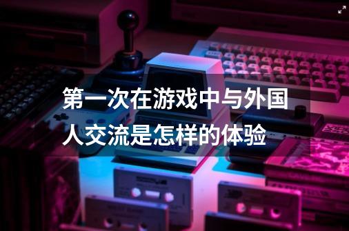 第一次在游戏中与外国人交流是怎样的体验-第1张-游戏信息-龙启网