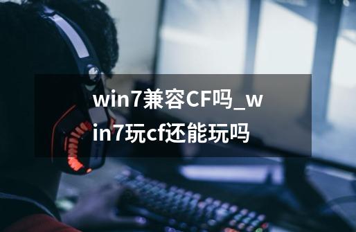 win7兼容CF吗?_win7玩cf还能玩吗-第1张-游戏信息-龙启网