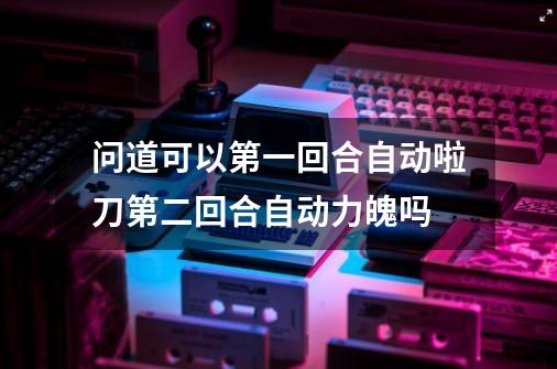 问道可以第一回合自动啦刀第二回合自动力魄吗-第1张-游戏信息-龙启网