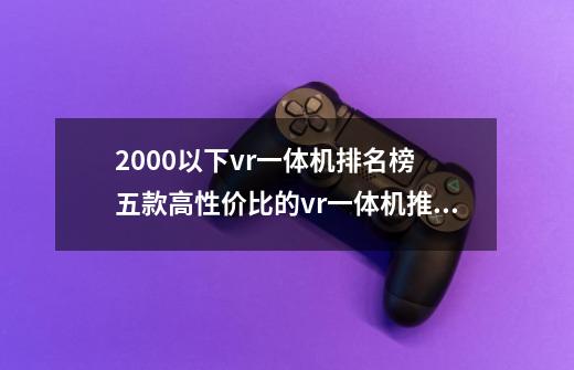 2000以下vr一体机排名榜 五款高性价比的vr一体机推荐-第1张-游戏信息-龙启网