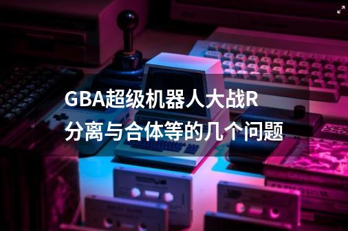 GBA超级机器人大战R分离与合体等的几个问题-第1张-游戏信息-龙启网