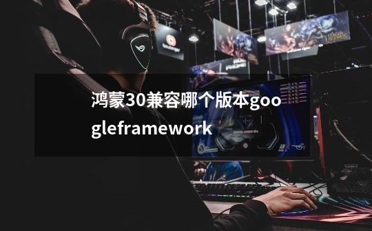 鸿蒙3.0兼容哪个版本googleframework-第1张-游戏信息-龙启网