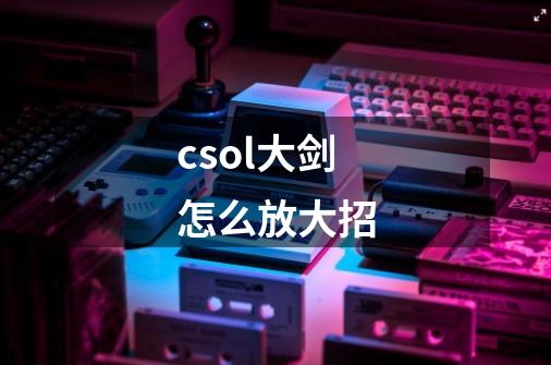 csol大剑怎么放大招-第1张-游戏信息-龙启网