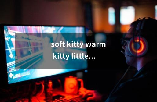 soft kitty warm kitty little ball of fur happy kitty sleepy kitty pur pur pur的歌词-第1张-游戏信息-龙启网