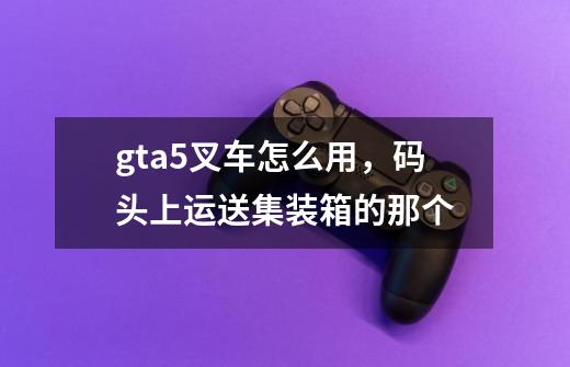 gta5叉车怎么用，码头上运送集装箱的那个-第1张-游戏信息-龙启网