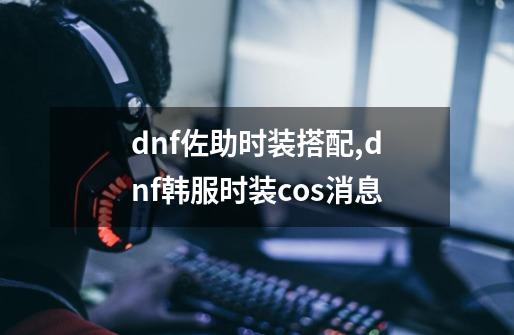 dnf佐助时装搭配,dnf韩服时装cos消息-第1张-游戏信息-龙启网