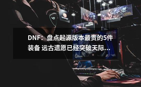 DNF：盘点起源版本最贵的5件装备 远古遗愿已经突破天际！-第1张-游戏信息-龙启网