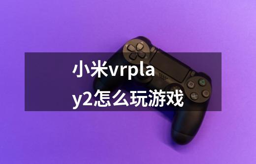 小米vrplay2怎么玩游戏-第1张-游戏信息-龙启网