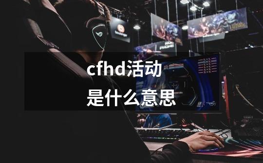 cfhd活动是什么意思-第1张-游戏信息-龙启网