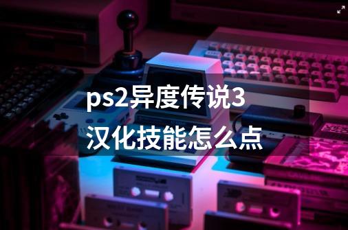 ps2异度传说3汉化技能怎么点-第1张-游戏信息-龙启网