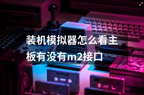 装机模拟器怎么看主板有没有m2接口-第1张-游戏信息-龙启网