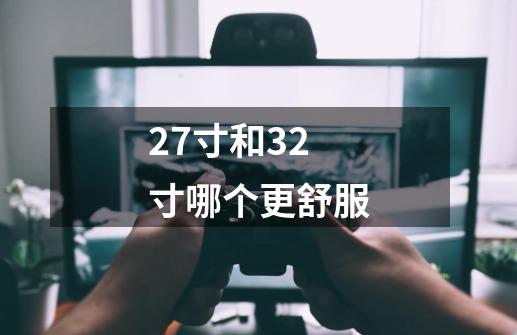 27寸和32寸哪个更舒服-第1张-游戏信息-龙启网