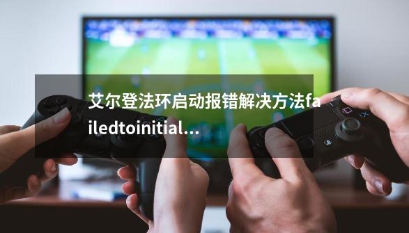 艾尔登法环启动报错解决方法failedtoinitialize弹窗怎么办-第1张-游戏信息-龙启网