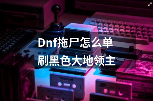 Dnf拖尸怎么单刷黑色大地领主-第1张-游戏信息-龙启网