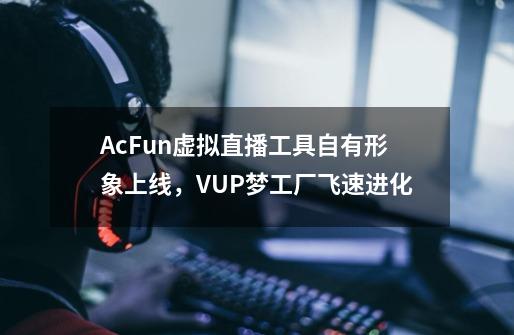 AcFun虚拟直播工具自有形象上线，VUP梦工厂飞速进化-第1张-游戏信息-龙启网