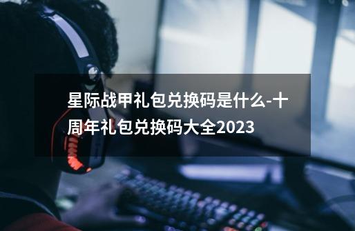 星际战甲礼包兑换码是什么-十周年礼包兑换码大全2023-第1张-游戏信息-龙启网