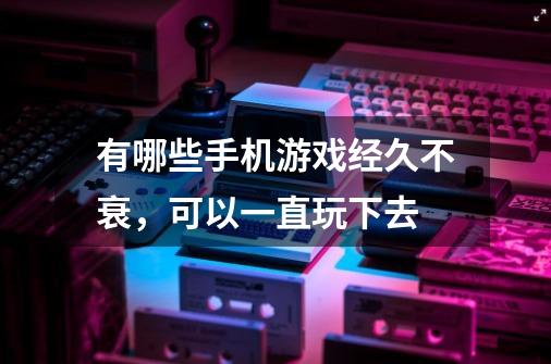 有哪些手机游戏经久不衰，可以一直玩下去-第1张-游戏信息-龙启网