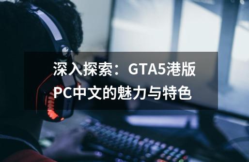 深入探索：GTA5港版PC中文的魅力与特色-第1张-游戏信息-龙启网