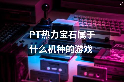 PT热力宝石属于什么机种的游戏-第1张-游戏信息-龙启网