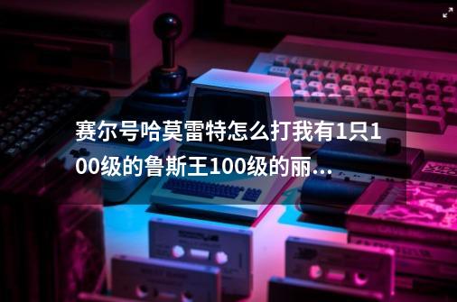 赛尔号哈莫雷特怎么打我有1只100级的鲁斯王100级的丽莎布布和67级的上古炎兽-第1张-游戏信息-龙启网