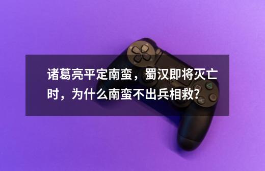 诸葛亮平定南蛮，蜀汉即将灭亡时，为什么南蛮不出兵相救？-第1张-游戏信息-龙启网