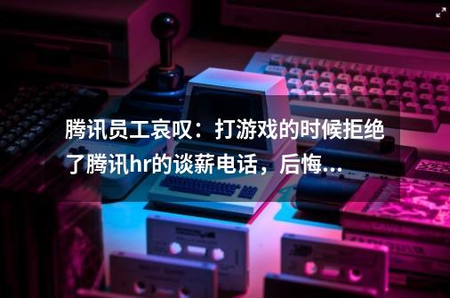 腾讯员工哀叹：打游戏的时候拒绝了腾讯hr的谈薪电话，后悔不已-第1张-游戏信息-龙启网