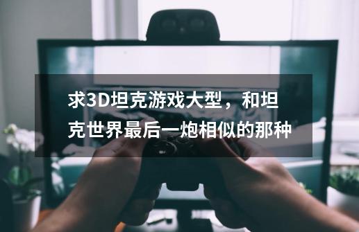 求3D坦克游戏大型，和坦克世界最后一炮相似的那种-第1张-游戏信息-龙启网