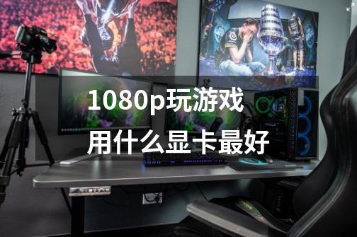 1080p玩游戏用什么显卡最好-第1张-游戏信息-龙启网