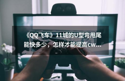 《QQ飞车》11城的U型弯甩尾能快多少，怎样才能提高cww速度？？,qq飞车速度怎么提高-第1张-游戏信息-龙启网