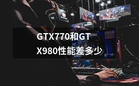 GTX770和GTX980性能差多少-第1张-游戏信息-龙启网