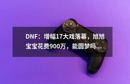 DNF：增幅17大戏落幕，旭旭宝宝花费900万，能圆梦吗？,dnf回档旭旭宝宝-第1张-游戏信息-龙启网