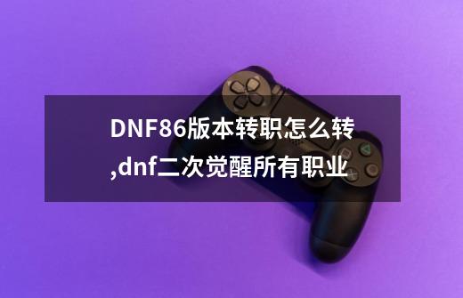 DNF86版本转职怎么转,dnf二次觉醒所有职业-第1张-游戏信息-龙启网