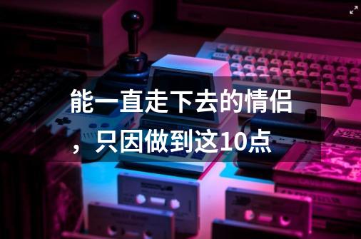 能一直走下去的情侣，只因做到这10点-第1张-游戏信息-龙启网