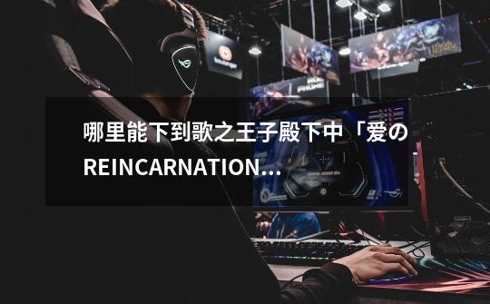 哪里能下到歌之王子殿下中「爱のREINCARNATION」(爱的再生) 爱岛塞西尔的歌-第1张-游戏信息-龙启网