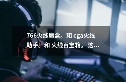 766火线魔盒。和 cga火线助手。和 火线百宝箱。 这三个哪个最好用！-第1张-游戏信息-龙启网