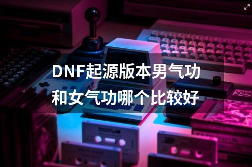 DNF起源版本男气功和女气功哪个比较好-第1张-游戏信息-龙启网