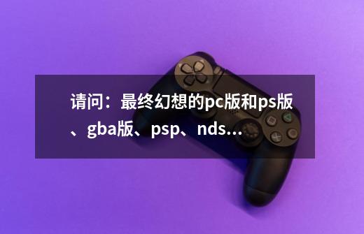 请问：最终幻想的pc版和ps版、gba版、psp、ndsl等等之间有什么区别-第1张-游戏信息-龙启网