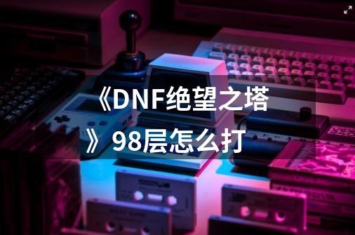 《DNF绝望之塔》98层怎么打-第1张-游戏信息-龙启网