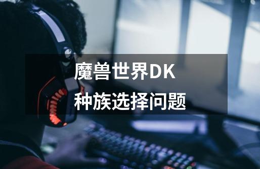 魔兽世界DK种族选择问题-第1张-游戏信息-龙启网