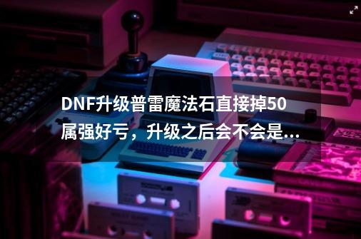 DNF升级普雷魔法石直接掉50属强好亏，升级之后会不会是负提升-第1张-游戏信息-龙启网