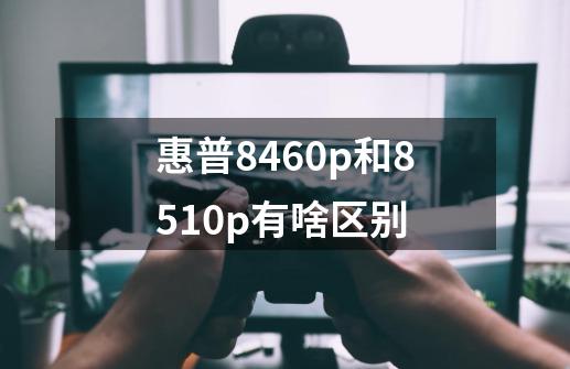 惠普8460p和8510p有啥区别-第1张-游戏信息-龙启网