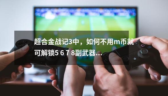 超合金战记3中，如何不用m币就可解锁5 6 7 8副武器卡槽-第1张-游戏信息-龙启网