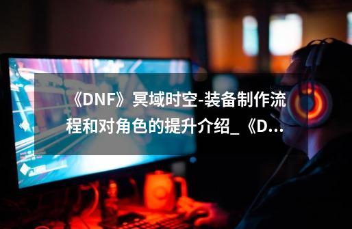 《DNF》冥域时空-装备制作流程和对角色的提升介绍_《DNF》冥域时空-装备制作流程和对角色的提升是什么-第1张-游戏信息-龙启网