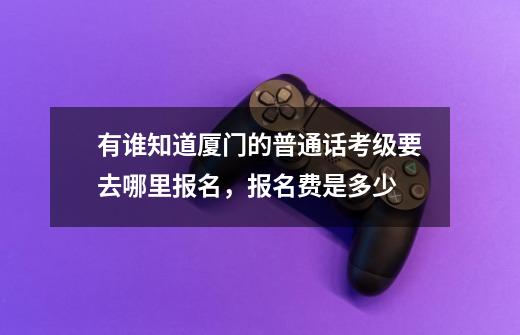 有谁知道厦门的普通话考级要去哪里报名，报名费是多少-第1张-游戏信息-龙启网