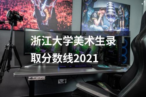 浙江大学美术生录取分数线2021-第1张-游戏信息-龙启网