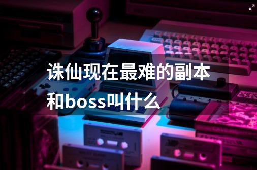 诛仙现在最难的副本和boss叫什么-第1张-游戏信息-龙启网