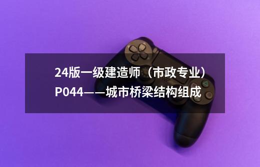 24版一级建造师（市政专业）P044——城市桥梁结构组成-第1张-游戏信息-龙启网