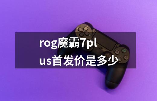 rog魔霸7plus首发价是多少-第1张-游戏信息-龙启网